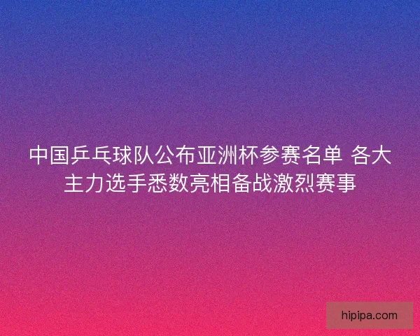 中国乒乓球队公布亚洲杯参赛名单 各大主力选手悉数亮相备战激烈赛事